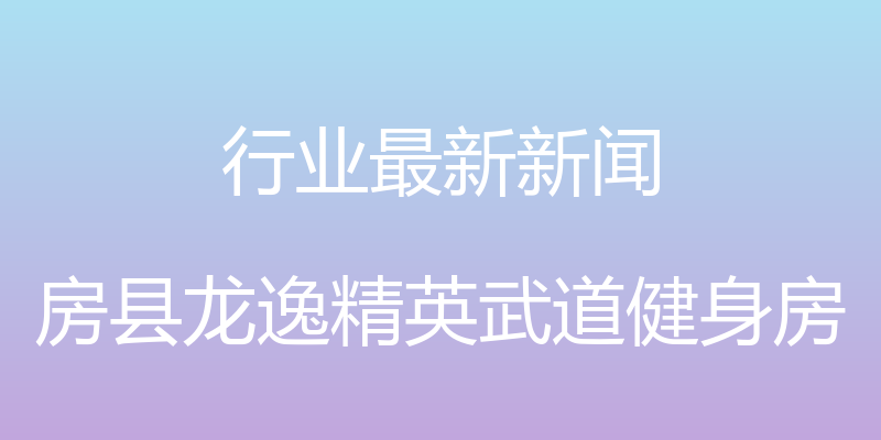 行业最新新闻 - 房县龙逸精英武道健身房